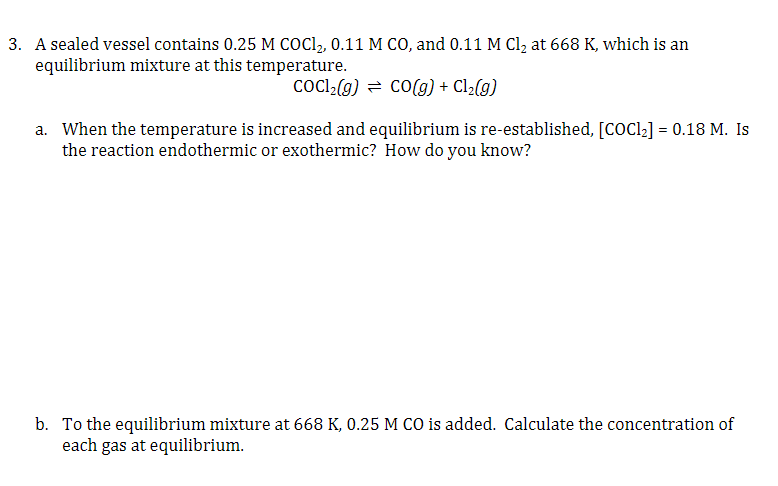 3. A sealed vessel contains 0.25 M COC1, 0.11 M CO, and 0.11 M Cl2 at 668 K, which is an
equilibrium mixture at this temperature.
COCl2(g) = cO(g) + Cl2(g)
a. When the temperature is increased and equilibrium is re-established, [COC22] = 0.18 M. Is
the reaction endothermic or exothermic? How do you know?
b. To the equilibrium mixture at 668 K, 0.25 M CO is added. Calculate the concentration of
each gas at equilibrium.
