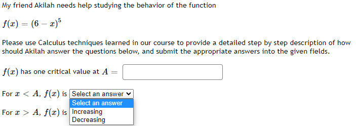 My friend Akilah needs help studying the behavior of the function
f(x) = (6-x)5
Please use Calculus techniques learned in our course to provide a detailed step by step description of how
should Akilah answer the questions below, and submit the appropriate answers into the given fields.
f(x) has one critical value at A =
For x < A, f(x) is
Select an answer
Select an answer
Increasing
Decreasing
For x > A, f(x) is