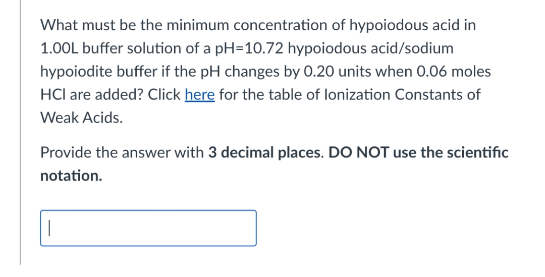 What must be the minimum concentration of hypoiodous acid in
1.00L buffer solution of a pH=10.72 hypoiodous acid/sodium
hypoiodite buffer if the pH changes by 0.20 units when 0.06 moles
HCl are added? Click here for the table of lonization Constants of
Weak Acids.
Provide the answer with 3 decimal places. DO NOT use the scientific
notation.
