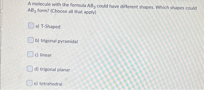 A molecule with the formula AB3 could have different shapes. Which shapes could
AB3 form? (Choose all that apply)
Oa) T-Shaped
b) trigonal pyramidal
O c) linear
O d) trigonal planar
O e) tetrahedral
