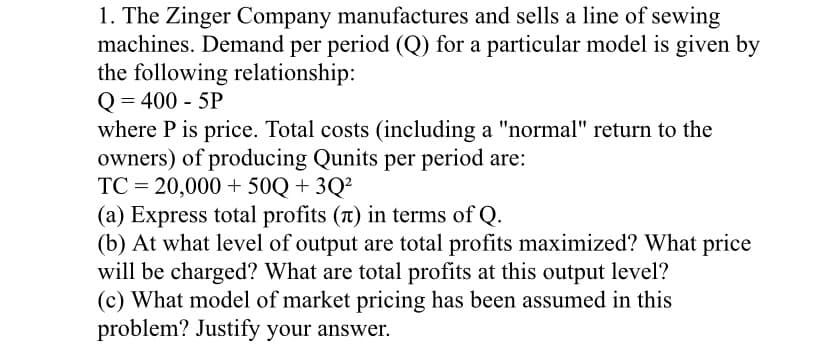 1. The Zinger Company manufactures and sells a line of sewing
machines. Demand per period (Q) for a particular model is given by
the following relationship:
Q = 400 - 5P
where P is price. Total costs (including a "normal" return to the
owners) of producing Qunits per period are:
TC = 20,000 + 50Q + 3Q²
(a) Express total profits (T) in terms of Q.
(b) At what level of output are total profits maximized? What price
will be charged? What are total profits at this output level?
(c) What model of market pricing has been assumed in this
problem? Justify your answer.
