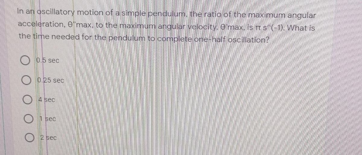 In an oscillatory motion of a simple pendulum, the ratio of the maximum angular
acceleration, e'max, to the maximum angular velocity, e'max. is Tt s^(-1). What is
the time needed for the pendulum to complete one-half oscillation?
O 0.5 sec
0.25 sec
4 sec
1 sec
2 sec
