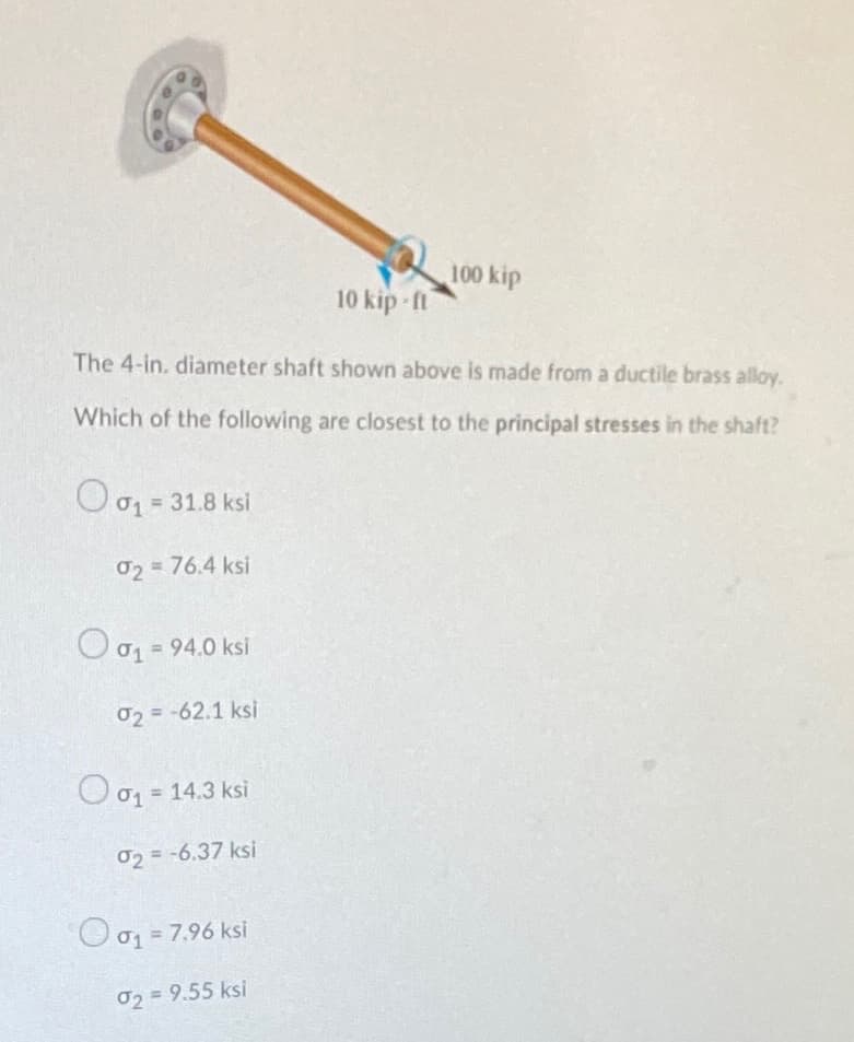 100 kip
10 kip -ft
The 4-in. diameter shaft shown above is made from a ductile brass alloy.
Which of the following are closest to the principal stresses in the shaft?
O01 = 31.8 ksi
02 = 76.4 ksi
O 01 = 94.0 ksi
02=-62.1 ksi
O 01 = 14.3 ksi
%3D
02 = -6.37 ksi
O o1 = 7.96 ksi
!!
02 = 9.55 ksi
