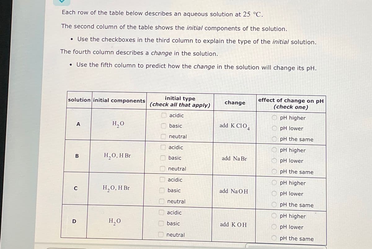 Each row of the table below describes an aqueous solution at 25 °C.
The second column of the table shows the initial components of the solution.
• Use the checkboxes in the third column to explain the type of the initial solution.
The fourth column describes a change in the solution.
• Use the fifth column to predict how the change in the solution will change its pH.
solution initial components
initial type
(check all that apply)
effect of change on pH
change
(check one)
A
H₂O
0 000 0
acidic
pH higher
basic
neutral
acidic
add K C104
pH lower
B
80
H₂O, H Br
basic
neutral
add Na Br
O O
acidic
C
H₂O, H Br
basic
neutral
add NaOH
pH lower
acidic
pH the same
pH higher
D
H₂O
basic
add KOH
pH lower
neutral
pH the same
pH higher
pH lower
pH the same
pH higher
pH the same