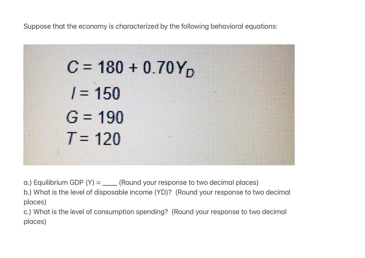 Suppose that the economy is characterized by the following behavioral equations:
C = 180 + 0.7OY,
| = 150
G = 190
%3D
T= 120
a.) Equilibrium GDP (Y) =
b.) What is the level of disposable income (YD)? (Round your response to two decimal
(Round your response to two decimal places)
places)
c.) What is the level of consumption spending? (Round your response to two decimal
places)
