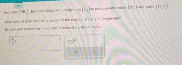 Ammonia (NH,) chemically reacts with oxygen gas (0₂) to produce nitric oxide (NO) and water (H₂O).
What mass of nitric oxide is produced by the reaction of 6.0 g of oxygen gas?
Be sure your answer has the correct number of significant digits.
100.
X