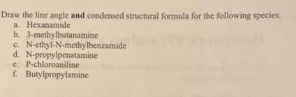 Draw the line angle and condensed structural formula for the following species.
a. Hexanamide
b. 3-methylbutanamine
c. N-ethyl-N-methylbenzamide
d. N-propylpenatamine
e. P-chloroaniline
f. Butylpropylamine