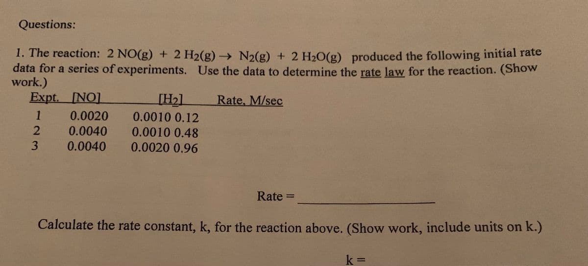 Questions:
1. The reaction: 2 NO(g) + 2 H2(g)→ N2(g) + 2 H2O(g) produced the following initial rate
data for a series of experiments. Use the data to determine the rate law for the reaction. (Show
work.)
Expt. INO]
[H21
Rate, M/sec
1
0.0020
0.0010 0.12
0.0040
0.0010 0.48
0.0040
0.0020 0.96
Rate =
%3D
Calculate the rate constant, k, for the reaction above. (Show work, include units on k.)
%3D
23

