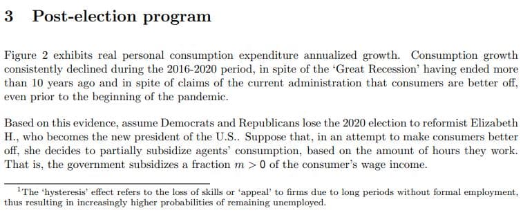 3 Post-election program
Figure 2 exhibits real personal consumption expenditure annualized growth. Consumption growth
consistently declined during the 2016-2020 period, in spite of the 'Great Recession' having ended more
than 10 years ago and in spite of claims of the current administration that consumers are better off,
even prior to the beginning of the pandemic.
Based on this evidence, assume Democrats and Republicans lose the 2020 election to reformist Elizabeth
H., who becomes the new president of the U.S.. Suppose that, in an attempt to make consumers better
off, she decides to partially subsidize agents' consumption, based on the amount of hours they work.
That is, the government subsidizes a fraction m > 0 of the consumer's wage income.
1The 'hysteresis' effect refers to the loss of skills or 'appeal' to firms due to long periods without formal employment,
thus resulting in increasingly higher probabilities of remaining unemployed.
