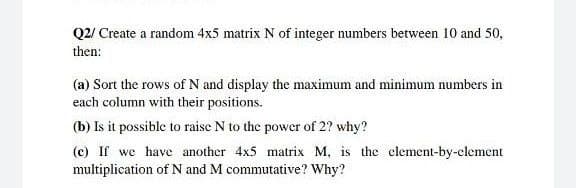 Q2/ Create a random 4x5 matrix N of integer numbers between 10 and 50,
then:
(a) Sort the rows of N and display the maximum and minimum numbers in
each column with their positions.
(b) Is it possible to raise N to the power of 2? why?
(c) If we have another 4x5 matrix M, is the clement-by-clement
multiplication of N and M commutative? Why?
