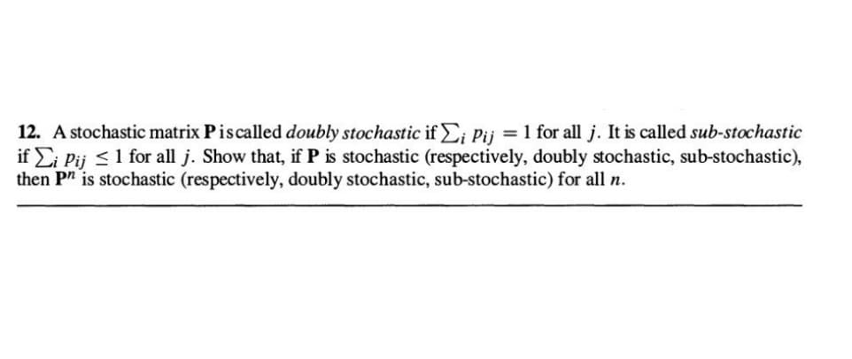 12. A stochastic matrix Pis called doubly stochastic if Σi Pij = 1 for all j. It is called sub-stochastic
if Ei Pij ≤ 1 for all j. Show that, if P is stochastic (respectively, doubly stochastic, sub-stochastic),
then Pn is stochastic (respectively, doubly stochastic, sub-stochastic) for all n.