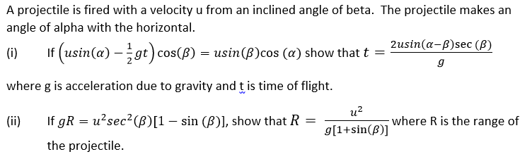 A projectile is fired with a velocity u from an inclined angle of beta. The projectile makes an
angle of alpha with the horizontal.
2usin(a-B)sec (B)
(i) If (usin(a) — 2½ gt) cos(B) = usin(ß)cos (a) show that t =
g
where g is acceleration due to gravity and this time of flight.
u2
(ii)
=
where R is the range of
If gR = u²sec² (B)[1 - sin (B)], show that R
the projectile.
g[1+sin(3)]