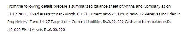 From the following details prepare a summarized balance sheet of Anitha and Company as on
31.12.2018. Fixed assets to net-worth: 0.75:1 Current ratio 2:1 Liquid ratio 3:2 Reserves included in
Proprietors" Fund 1:4 07 Page 2 of 4 Current Liabilities Rs.2, 00, 000 Cash and bank balancesRs
.10,000 Fixed Assets Rs.6,00,000.