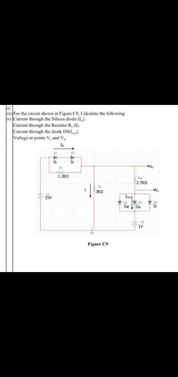iii For the circuit shown in Figure C9, Calculate the following
iv Current through the Silicon diode (I,.).
Current through the Resistor R, (I).
Current through the diode D4(I).
Voltage at points V, and V.
Ig
D1
D2
Si
Si
R1
1.3KQ
$2.7KQ
R2
3KQ
15V
Ge
Ge
Figure C9
