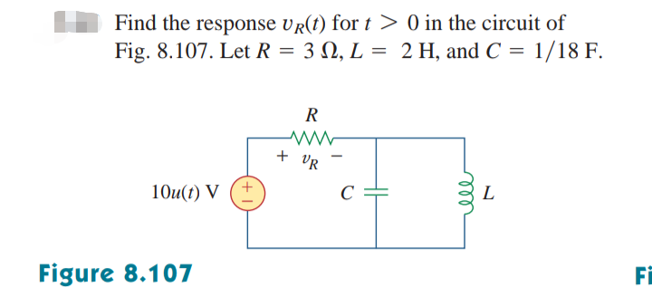 Find the response UR(t) for t> 0 in the circuit of
Fig. 8.107. Let R = 3 0, L = 2 H, and C = 1/18 F.
10u(t) V
Figure 8.107
+
R
www
+ VR
rell
L
Fi