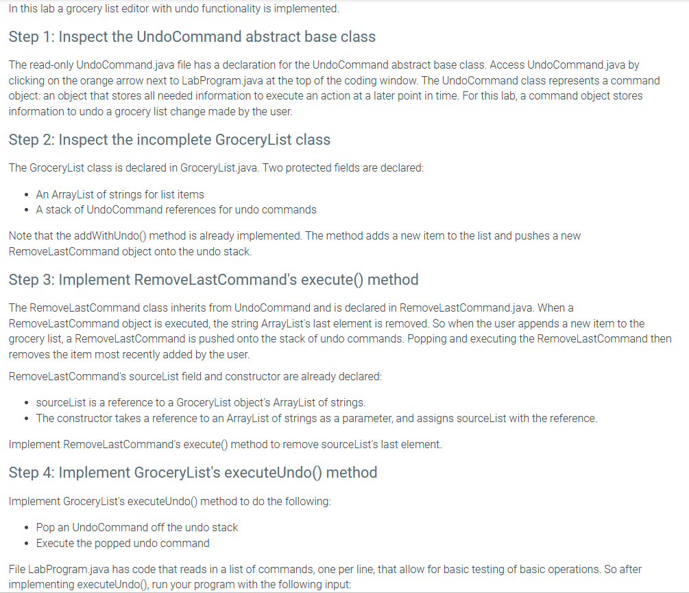In this lab a grocery list editor with undo functionality is implemented.
Step 1: Inspect the UndoCommand abstract base class
The read-only UndoCommand.java file has a declaration for the UndoCommand abstract base class. Access UndoCommand.java by
clicking on the orange arrow next to LabProgram.java at the top of the coding window. The UndoCommand class represents a command
object: an object that stores all needed information to execute an action at a later point in time. For this lab, a command object stores
information to undo a grocery list change made by the user.
Step 2: Inspect the incomplete Grocery List class
The GroceryList class is declared in Grocery List.java. Two protected fields are declared:
• An ArrayList of strings for list items
• A stack of UndoCommand references for undo commands
Note that the addWithUndo() method is already implemented. The method adds a new item to the list and pushes a new
RemoveLastCommand object onto the undo stack.
Step 3: Implement RemoveLastCommand's execute() method
The RemoveLastCommand class inherits from UndoCommand and is declared in RemoveLastCommand.java. When a
RemoveLastCommand object is executed, the string ArrayList's last element is removed. So when the user appends a new item to the
grocery list, a RemoveLastCommand is pushed onto the stack of undo commands. Popping and executing the RemoveLastCommand then
removes the item most recently added by the user.
RemoveLastCommand's sourceList field and constructor are already declared:
⚫ sourceList is a reference to a GroceryList object's ArrayList of strings.
• The constructor takes a reference to an ArrayList of strings as a parameter, and assigns sourceList with the reference.
Implement RemoveLastCommand's execute() method to remove sourceList's last element.
Step 4: Implement Grocery List's execute Undo() method
Implement Grocery List's executeUndo() method to do the following:
•
Pop an UndoCommand off the undo stack
• Execute the popped undo command
File LabProgram.java has code that reads in a list of commands, one per line, that allow for basic testing of basic operations. So after
implementing executeUndo(), run your program with the following input: