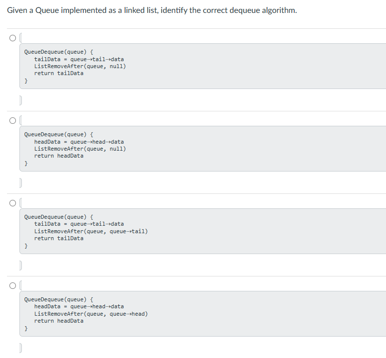 Given a Queue implemented as a linked list, identify the correct dequeue algorithm.
QueueDequeue (queue) {
tailData = queue->tail->data
ListRemoveAfter (queue, null)
return tailData
}
QueueDequeue (queue) {
headData = queue-->head->data
ListRemoveAfter (queue, null)
return headData
}
QueueDequeue (queue) {
tailData = queue-tail->data
ListRemoveAfter (queue, queue-->>tail)
return tailData
}
QueueDequeue (queue) {
headData = queue->head->data
ListRemoveAfter (queue, queue-->head)
return headData
}