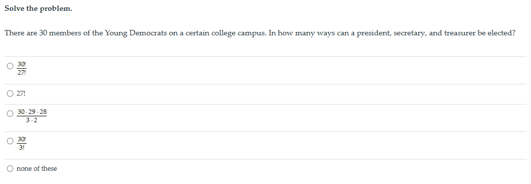 Solve the problem.
There are 30 members of the Young Democrats on a certain college campus. In how many ways can a president, secretary, and treasurer be elected?
30!
27!
○ 27!
30-29-28
3.2
30!
3!
none of these