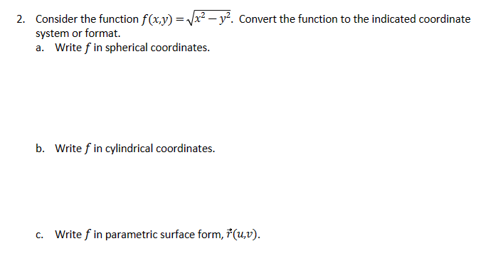 2. Consider the function f(x,y) = √x² - y². Convert the function to the indicated coordinate
system or format.
a. Write f in spherical coordinates.
b. Write f in cylindrical coordinates.
C.
Write f in parametric surface form, ŕ(u,v).