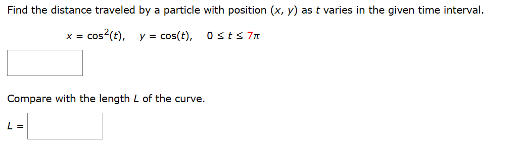 Find the distance traveled by a particle with position (x, y) as t varies in the given time interval.
X = cos² (t),
y = cos(t),
Compare with the length L of the curve.
L =
0 ≤ t ≤ 7π