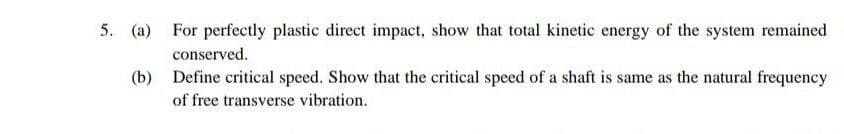 5. (a) For perfectly plastic direct impact, show that total kinetic energy of the system remained
conserved.
(b) Define critical speed. Show that the critical speed of a shaft is same as the natural frequency
of free transverse vibration.
