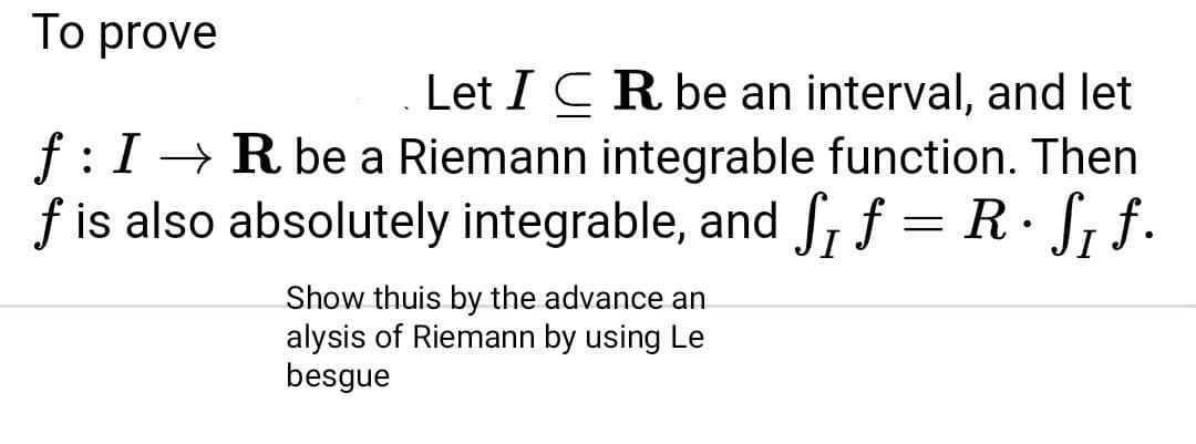 To prove
Let I CR be an interval, and let
f:I→ R be a Riemann integrable function. Then
f is also absolutely integrable, and S, f = R· S, f.
Show thuis by the advance an
alysis of Riemann by using Le
besgue
