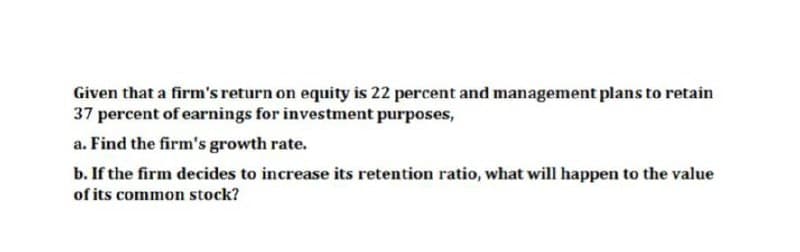 Given that a firm's return on equity is 22 percent and management plans to retain
37 percent of earnings for investment purposes,
a. Find the firm's growth rate.
b. If the firm decides to increase its retention ratio, what will happen to the value
of its common stock?