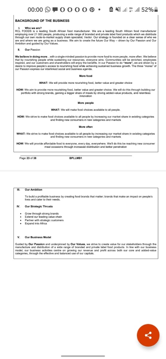 00:00 O
A N
all ll 52%
BACKGROUND OF THE BUSINESS
I.
RCL FOODS is a leading South African food manufacturer. We are a leading South African food manufacturer
employing over 21 000 people, producing a wide range of branded and private label food products which we distribute
through our own route-to-market supply chain specialist, Vector. Our strategy is founded on a clear sense of who we
are and where we are going as a business. We aim to create the future Our Way - driven by Our Passion and Our
Ambition and guided by Our Values.
Who we are?
%3D
I.
Our Passion
We believe in doing more.with a single-minded passion to provide more food to more people, more often. We believe
that by nourishing people while sustaining our resources, everyone wins. Communities will be enriched, employees
inspired, and our customers and shareholders will enjoy the benefits. In our Passion to do "more", we are driven by a
desire to improve people's access to nourishing food while achieving sustained business growth. The three "mores" of
our Passion express our interlinked social and business agenda.
More food
WHAT: We wil provide more nourishing food, better value and greater choice
HOW: We aim to provide more nourishing food, better value and greater choice. We will do this through building our
portfolio with strong brands, gaining a bigger share of meals by driving added-value products, and relentless
innovation
More people
WHAT: We will make food choices available to all people.
HOW: We strive
make food choices available to all people by increasing our market share in existing categories
and finding new consumers in new categories and markets
More often
WHAT: We strive to make fod choices available to all people by increasing our market share in existing categories
and finding new consumers in new categories and markets
HOW: We will provide affordable food to everyone, every day, everywhere. We'll do this be reaching new consumer
meal occasions through increased distribution and better penetration
Page 23 of 38
BPLLMB1
II.
Our Ambition
To build a profitable business by creating food brands that matter, brands that make an impact on people's
lives and cater to their needs.
IV.
.
Our Strategic Thrusts
Grow through strong brands
• Extend our leading value chain
Partner with strategic customers
• Expand into Africa
v. Our Business Model
Guided by Our Passion and underpinned by Our Values, we strive to create value for our stakeholders through the
manufacture and distribution of a wide range of branded and private label food products. In line with our business
model, our business activities centre on growing our revenue and profit across both our core and added-value
categories, through the effective and balanced use of our capitals.
