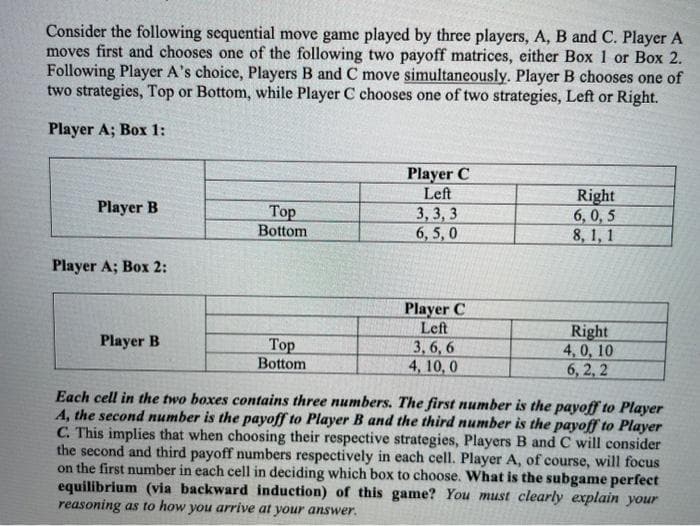 Consider the following sequential move game played by three players, A, B and C. Player A
moves first and chooses one of the following two payoff matrices, either Box 1 or Box 2.
Following Player A's choice, Players B and C move simultaneously. Player B chooses one of
two strategies, Top or Bottom, while Player C chooses one of two strategies, Left or Right.
Player A; Box 1:
Player B
Player A; Box 2:
Player B
Top
Bottom
Top
Bottom
Player C
Left
3,3,3
6,5,0
Player C
Left
3,6,6
4, 10,0
Right
6,0,5
8, 1, 1
Right
4,0, 10
6,2,2
Each cell in the two boxes contains three numbers. The first number is the payoff to Player
A, the second number is the payoff to Player B and the third number is the payoff to Player
C. This implies that when choosing their respective strategies, Players B and C will consider
the second and third payoff numbers respectively in each cell. Player A, of course, will focus
on the first number in each cell in deciding which box to choose. What is the subgame perfect
equilibrium (via backward induction) of this game? You must clearly explain your
reasoning as to how you arrive at your answer.