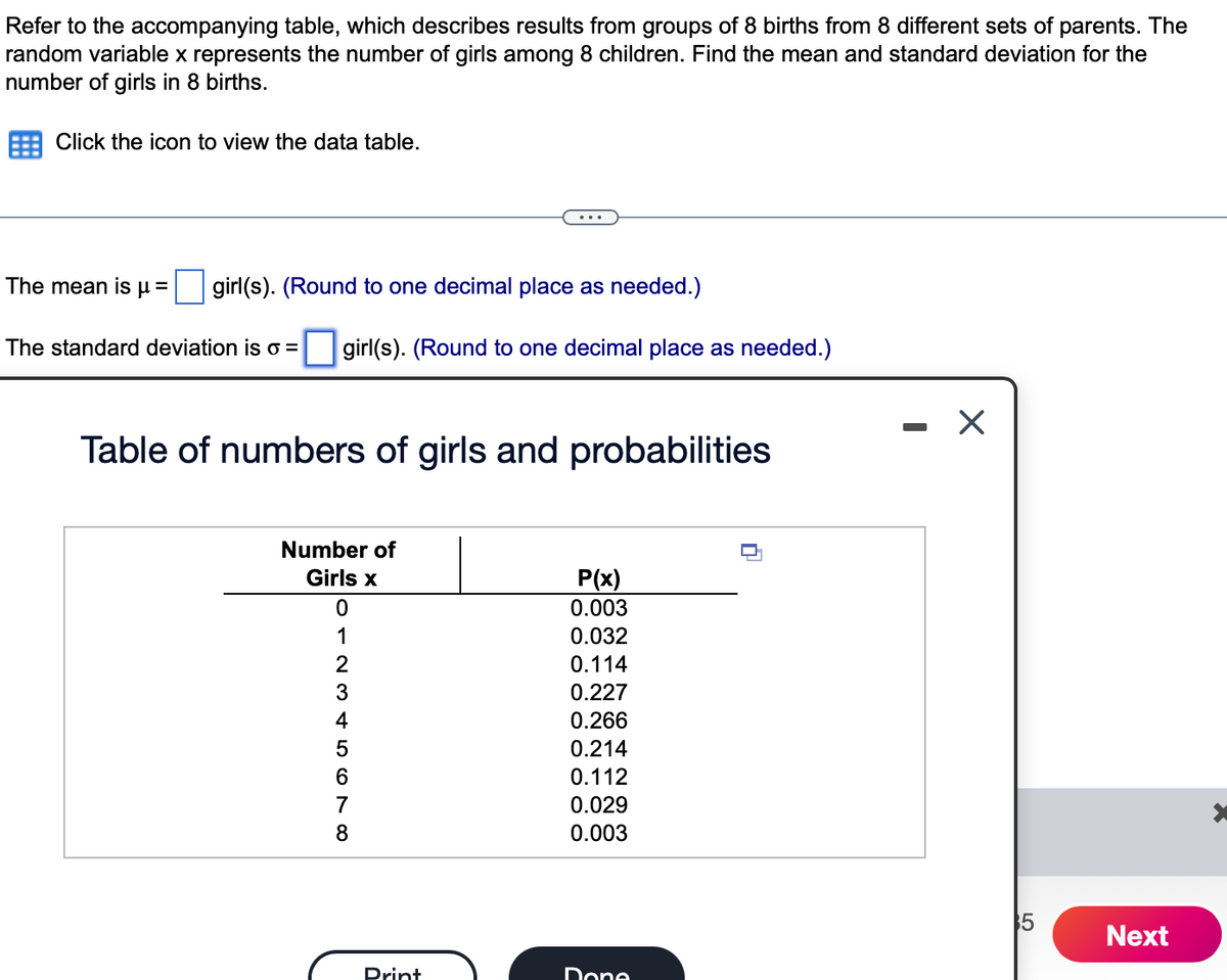 Refer to the accompanying table, which describes results from groups of 8 births from 8 different sets of parents. The
random variable x represents the number of girls among 8 children. Find the mean and standard deviation for the
number of girls in 8 births.
Click the icon to view the data table.
The mean is μ = girl(s). (Round to one decimal place as needed.)
The standard deviation is o =
girl(s). (Round to one decimal place as needed.)
Table of numbers of girls and probabilities
Number of
Girls x
8678 A WN 10
2
3
4
5
Print
P(x)
0.003
0.032
0.114
0.227
0.266
0.214
0.112
0.029
0.003
Done
-
X
35
Next