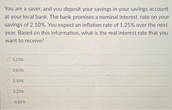 You are a saver, and you deposit your savings in your savings account
at your local bank. The bank promises a nominal interest rate on your
savings of 2.10%. You expect an inflation rate of 1.25% over the next
year. Based on this information, what is the real interest rate that you
want to receive?
1.25%
0.85%
2.10%
3.35%
-0.85%