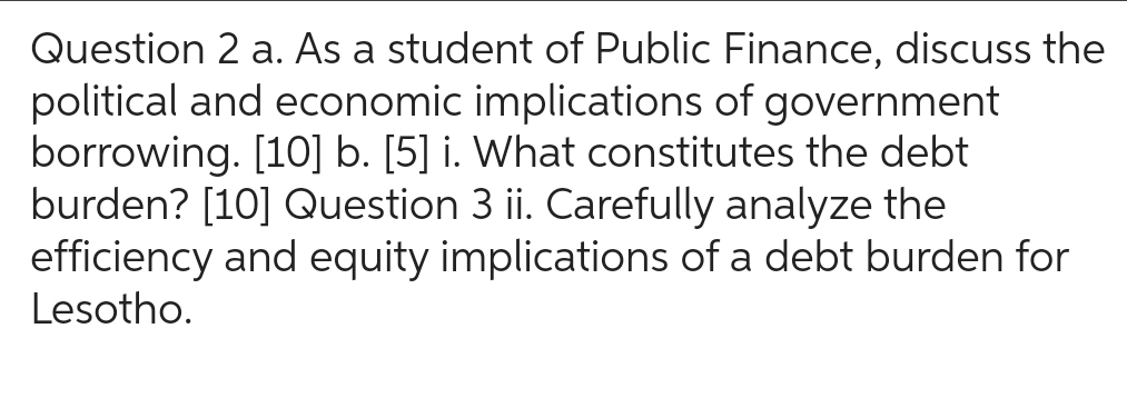 Question 2 a. As a student of Public Finance, discuss the
political and economic implications of government
borrowing. [10] b. [5] i. What constitutes the debt
burden? [10] Question 3 ii. Carefully analyze the
efficiency and equity implications of a debt burden for
Lesotho.