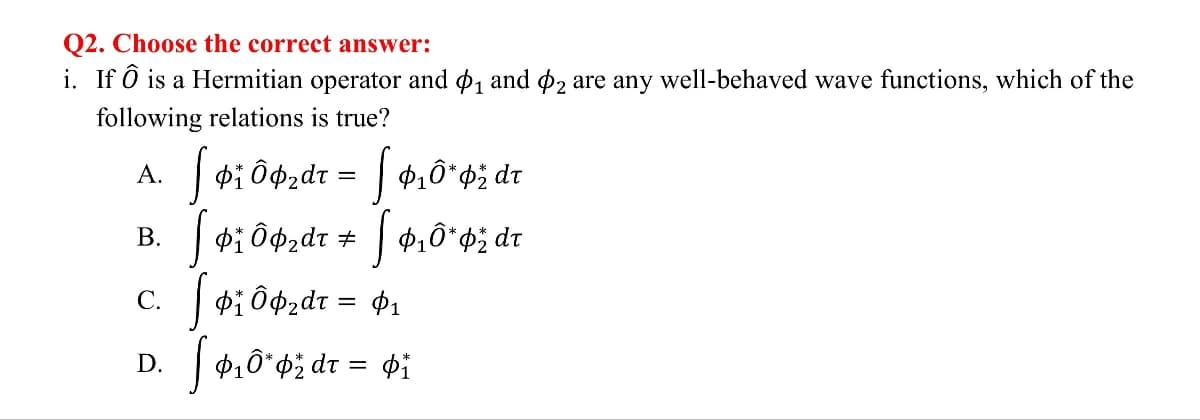 Q2. Choose the correct answer:
i. If Ô is a Hermitian operator and $1₁ and 2 are any well-behaved wave functions, which of the
following relations is true?
A.
B.
Ô₂dr = 10* dr
#
C.
D.
=