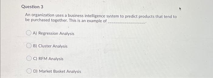 Question 3
An organization uses a business intelligence system to predict products that tend to
be purchased together. This is an example of.
O A) Regression Analysis
B) Cluster Analysis
C) REM Analysis
D) Market Basket Analysis
