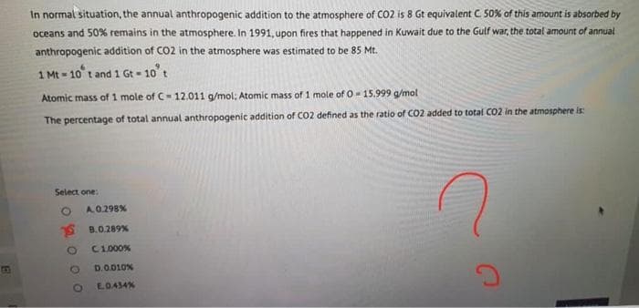 In normal situation, the annual anthropogenic addition to the atmosphere of CO2 is 8 Gt equivalent C 50% of this amount is absorbed by
oceans and 50% remains in the atmosphere. In 1991, upon fires that happened in Kuwait due to the Gulf war, the total amount of annual
anthropogenic addition of CO2 in the atmosphere was estimated to be 85 Mt.
1 Mt = 10° t and 1 Gt 10't
Atomic mass of 1 mole of C-12,011 g/mol; Atomic mass of 1 mole of 0- 15.999 a/mol
The percentage of total annual anthropogenic addition of CO2 defined as the ratio of CO2 added to total CO2 in the atmosphere is:
Select one:
A.0.298%
8.0.289%
C1000%
GO
D.0.010%
EO.434%
