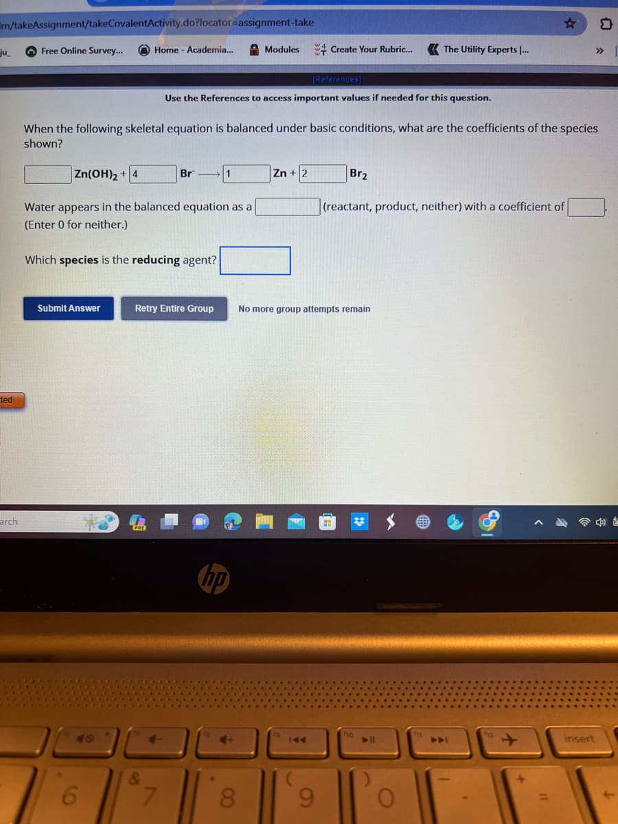 m/takeAssignment/takeCovalentActivity.do?locator=assignment-take
ju_
ted
arch
Free Online Survey...
Zn(OH)₂ + 4
Home - Academia...
Submit Answer
6
Water appears in the balanced equation as a
(Enter 0 for neither.)
Which species is the reducing agent?
When the following skeletal equation is balanced under basic conditions, what are the coefficients of the species
shown?
&
Br
Retry Entire Group
7
Use the References to access important values if needed for this question.
1
Modules
hp
8
Create Your Rubric...
[References]
Zn + 2
9
Br₂
The Utility Experts ...
No more group attempts remain
(reactant, product, neither) with a coefficient of
ho
☆
▶▶
insert
□