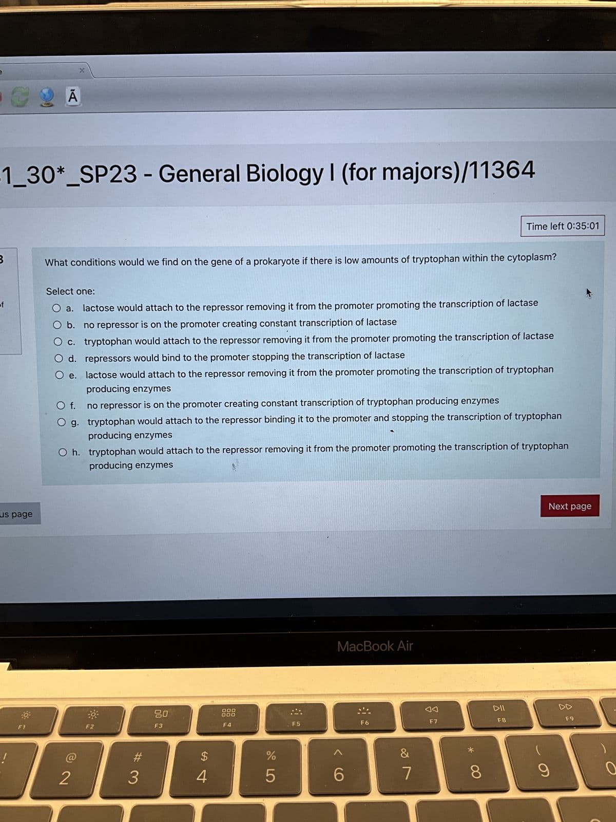 e
B
1_30*_SP23 - General Biology I (for majors)/11364
of
€ 2 A
us page
X
F1
What conditions would we find on the gene of a prokaryote if there is low amounts of tryptophan within the cytoplasm?
Select one:
a. lactose would attach to the repressor removing it from the promoter promoting the transcription of lactase
b. no repressor is on the promoter creating constant transcription of lactase
c. tryptophan would attach to the repressor removing it from the promoter promoting the transcription of lactase
O d. repressors would bind to the promoter stopping the transcription of lactase
e.
lactose would attach to the repressor removing it from the promoter promoting the transcription of tryptophan
producing enzymes
no repressor is on the promoter creating constant transcription of tryptophan producing enzymes
tryptophan would attach to the repressor binding it to the promoter and stopping the transcription of tryptophan
producing enzymes
O f.
O g.
2
Oh. tryptophan would attach to the repressor removing it from the promoter promoting the transcription of tryptophan
producing enzymes
F2
#
3
300
80
F3
$
4
000
F4
de L
%
5
F5
MacBook Air
6
F6
&
7
◄◄
F7
Time left 0:35:01
* 00
8
DII
F8
Next page
9
DD
F9
0