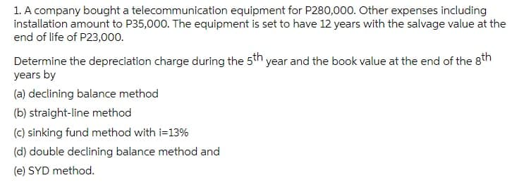 1. A company bought a telecommunication equipment for P280,000. Other expenses including
installation amount to P35,000. The equipment is set to have 12 years with the salvage value at the
end of life of P23,000.
Determine the depreciation charge during the 5th year and the book value at the end of the 8th
years by
(a) declining balance method
(b) straight-line method
(c) sinking fund method with i=13%
(d) double declining balance method and
(e) SYD method.