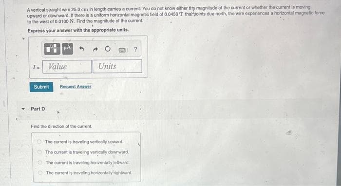 A vertical straight wire 25.0 cm in length carries a current. You do not know either thip magnitude of the current or whether the current is moving
upward or downward. If there is a uniform horizontal magnetic field of 0.0450 T that points due north, the wire experiences a horizontal magnetic force
to the west of 0.0100 N. Find the magnitude of the current.
Express your answer with the appropriate units.
PA
I =
Value
Submit
Request Answer
Part D
Units
Find the direction of the current.
The current is traveling vertically upward.
The current is traveling vertically downward.
The current is traveling horizontally leftward.
The current is traveling horizontally rightward.