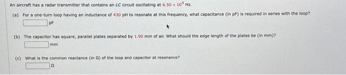 An aircraft has a radar transmitter that contains an LC circuit oscillating at 6.50 x 10 Hz.
(a) For a one-turn loop having an inductance of 430 pH to resonate at this frequency, what capacitance (in pF) is required in series with the loop?
PF
(b) The capacitor has square, parallel plates separated by 1.90 mm of air. What should the edge length of the plates be (in mm)?
mm
(c) What is the common reactance (in Q) of the loop and capacitor at resonance?
0