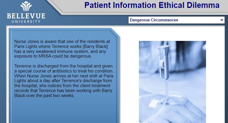 BELLEVUE
UNIVERSITY
Patient Information Ethical Dilemma
Nurse Jones is aware that one of the residents at
Paris Lights where Terrence works [Barry Black]
has a very weakened immune system, and any
exposure to MRSA could be dangerous.
Terrence is discharged from the hospital and given
a special course of antibiotics to treat his condition.
When Nurse Jones arrives at her next shift at Paris
Lights about a day after Terrence's discharge from
the hospital, she notices from the client treatment
records that Terrence has been working with Barry
Black over the past two weeks.
Dangerous Circumstances