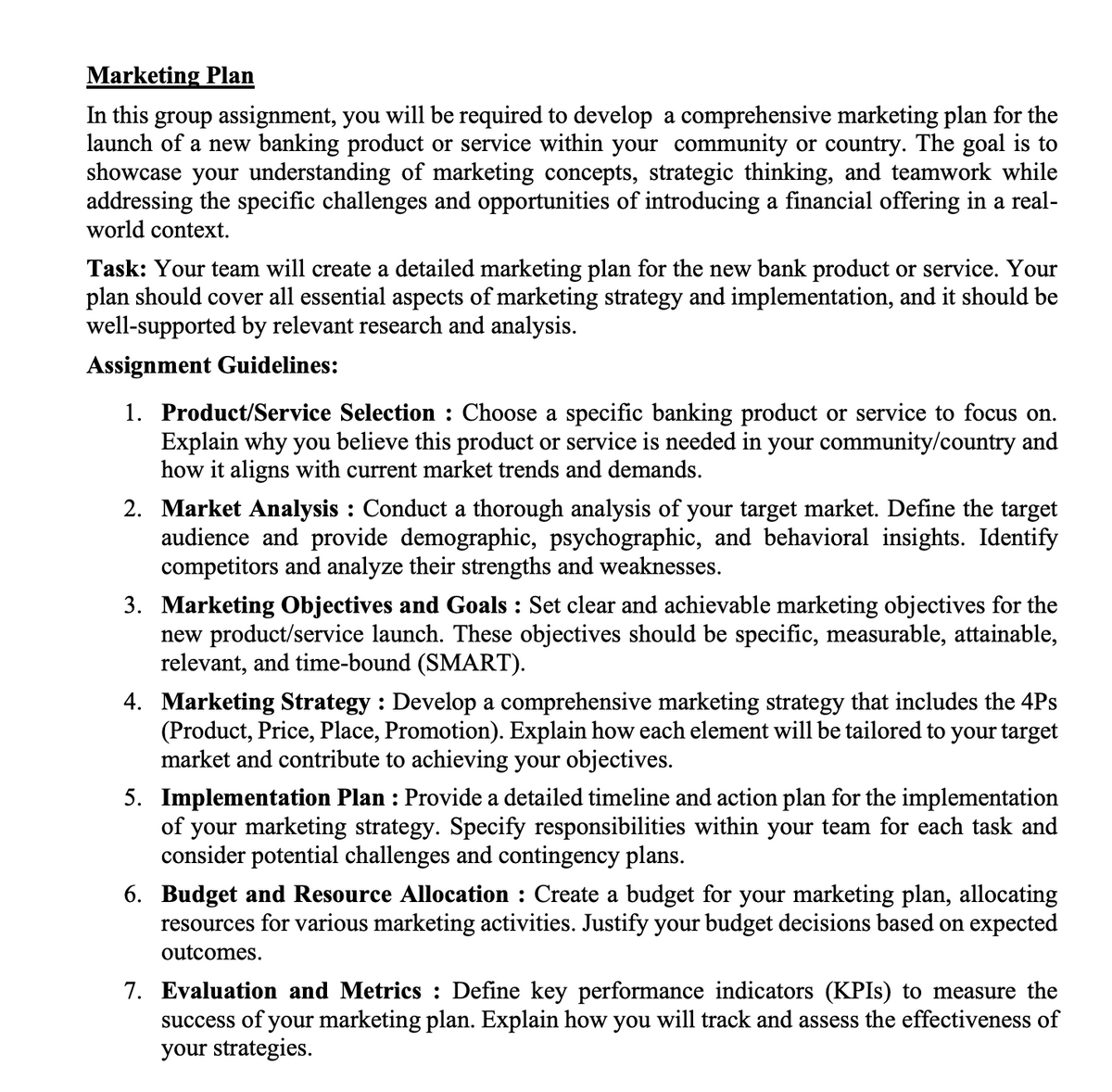 Marketing Plan
In this group assignment, you will be required to develop a comprehensive marketing plan for the
launch of a new banking product or service within your community or country. The goal is to
showcase your understanding of marketing concepts, strategic thinking, and teamwork while
addressing the specific challenges and opportunities of introducing a financial offering in a real-
world context.
Task: Your team will create a detailed marketing plan for the new bank product or service. Your
plan should cover all essential aspects of marketing strategy and implementation, and it should be
well-supported by relevant research and analysis.
Assignment Guidelines:
1. Product/Service Selection : Choose a specific banking product or service to focus on.
Explain why you believe this product or service is needed in your community/country and
how it aligns with current market trends and demands.
2. Market Analysis: Conduct a thorough analysis of your target market. Define the target
audience and provide demographic, psychographic, and behavioral insights. Identify
competitors and analyze their strengths and weaknesses.
3. Marketing Objectives and Goals: Set clear and achievable marketing objectives for the
new product/service launch. These objectives should be specific, measurable, attainable,
relevant, and time-bound (SMART).
4. Marketing Strategy: Develop a comprehensive marketing strategy that includes the 4Ps
(Product, Price, Place, Promotion). Explain how each element will be tailored to your target
market and contribute to achieving your objectives.
5. Implementation Plan : Provide a detailed timeline and action plan for the implementation
of your marketing strategy. Specify responsibilities within your team for each task and
consider potential challenges and contingency plans.
6. Budget and Resource Allocation : Create a budget for your marketing plan, allocating
resources for various marketing activities. Justify your budget decisions based on expected
outcomes.
7. Evaluation and Metrics : Define key performance indicators (KPIs) to measure the
success of your marketing plan. Explain how you will track and assess the effectiveness of
your strategies.