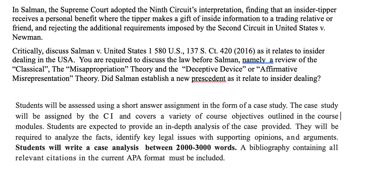In Salman, the Supreme Court adopted the Ninth Circuit's interpretation, finding that an insider-tipper
receives a personal benefit where the tipper makes a gift of inside information to a trading relative or
friend, and rejecting the additional requirements imposed by the Second Circuit in United States v.
Newman.
Critically, discuss Salman v. United States 1 580 U.S., 137 S. Ct. 420 (2016) as it relates to insider
dealing in the USA. You are required to discuss the law before Salman, namely a review of the
"Classical", The "Misappropriation" Theory and the "Deceptive Device" or "Affirmative
Misrepresentation" Theory. Did Salman establish a new prescedent as it relate to insider dealing?
Students will be assessed using a short answer assignment in the form of a case study. The case study
will be assigned by the CI and covers a variety of course objectives outlined in the course |
modules. Students are expected to provide an in-depth analysis of the case provided. They will be
required to analyze the facts, identify key legal issues with supporting opinions, and arguments.
Students will write a case analysis between 2000-3000 words. A bibliography containing all
relevant citations in the current APA format must be included.