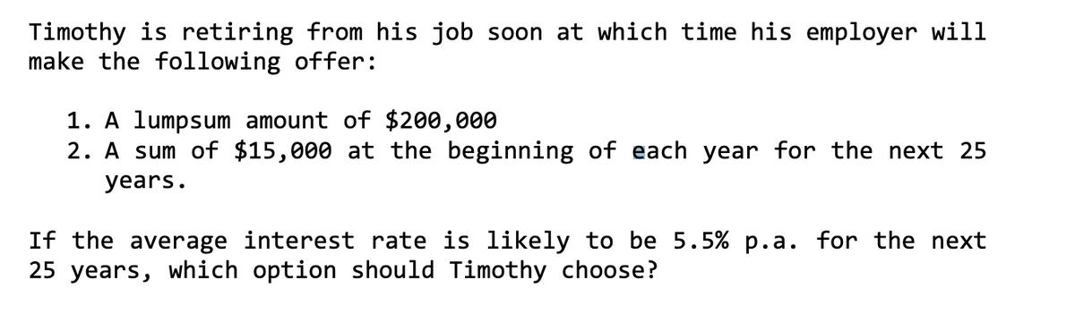 Timothy is retiring from his job soon at which time his employer will
make the following offer:
1. A lumpsum amount of $200,000
2. A sum of $15,000 at the beginning of each year for the next 25
years.
If the average interest rate is likely to be 5.5% p.a. for the next
25 years, which option should Timothy choose?
