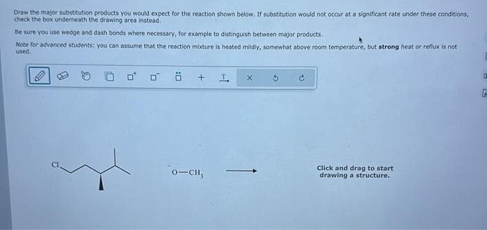 Draw the major substitution products you would expect for the reaction shown below. If substitution would not occur at a significant rate under these conditions,
check the box underneath the drawing area instead.
Be sure you use wedge and dash bonds where necessary, for example to distinguish between major products.
Note for advanced students: you can assume that the reaction mixture is heated mildly, somewhat above room temperature, but strong heat or reflux is not
used.
0 0 ö
+
0-CH,
I
X
Click and drag to start
drawing a structure.
0
E