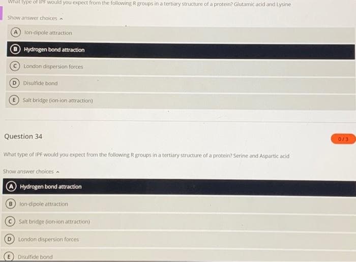 What type of IPF would you expect from the following R groups in a tertiary structure of a protein? Glutamic acid and Lysine
Show answer choices
lon-dipole attraction
Hydrogen bond attraction
London dispersion forces
Disulfide bond
Salt bridge (ion-ion attraction)
Question 34
What type of IPF would you expect from the following R groups in a tertiary structure of a protein? Serine and Aspartic acid
Show answer choices
Hydrogen bond attraction
Blon-dipole attraction
Salt bridge (ion-ion attraction)
London dispersion forces
D
E Disulfide bond
0/3