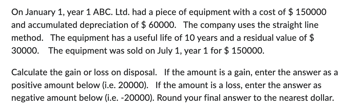 On January 1, year 1 ABC. Ltd. had a piece of equipment with a cost of $ 150000
and accumulated depreciation of $ 60000. The company uses the straight line
method. The equipment has a useful life of 10 years and a residual value of $
30000. The equipment was sold on July 1, year 1 for $ 150000.
Calculate the gain or loss on disposal. If the amount is a gain, enter the answer as a
positive amount below (i.e. 20000). If the amount is a loss, enter the answer as
negative amount below (i.e. -20000). Round your final answer to the nearest dollar.