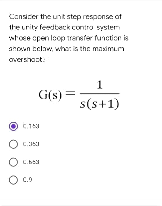 Consider the unit step response of
the unity feedback control system
whose open loop transfer function is
shown below, what is the maximum
overshoot?
1
G(s) =
s(s+1)
0.163
0.363
0.663
O 0.9
