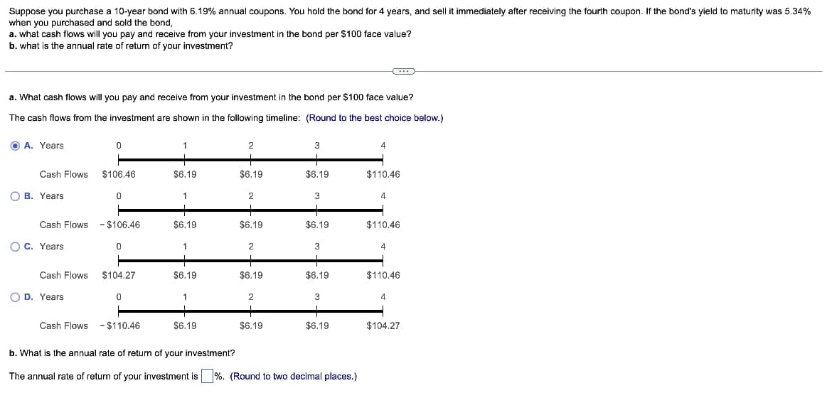 Suppose you purchase a 10-year bond with 6.19% annual coupons. You hold the bond for 4 years, and sell it immediately after receiving the fourth coupon. If the bond's yield to maturity was 5.34%
when you purchased and sold the bond,
a. what cash flows will you pay and receive from your investment in the bond per $100 face value?
b. what is the annual rate of return of your investment?
a. What cash flows will you pay and receive from your investment in the bond per $100 face value?
The cash flows from the investment are shown in the following timeline: (Round to the best choice below.)
A. Years
2
3
Cash Flows
$106.46
$6.19
$6.19
$6.19
$110.46
B. Years
0
2
3
4
Cash Flows - $106.46
$6.19
$6.19
$6.19
$110.46
C. Years
0
1
2
3
4
Cash Flows $104.27
$6.19
$6.19
$6.19
$110.46
D. Years
0
2
3
4
+
$6.19
$6.19
$6.19
$104.27
Cash Flows - $110.46
b. What is the annual rate of return of your investment?
The annual rate of return of your investment is %. (Round to two decimal places.)