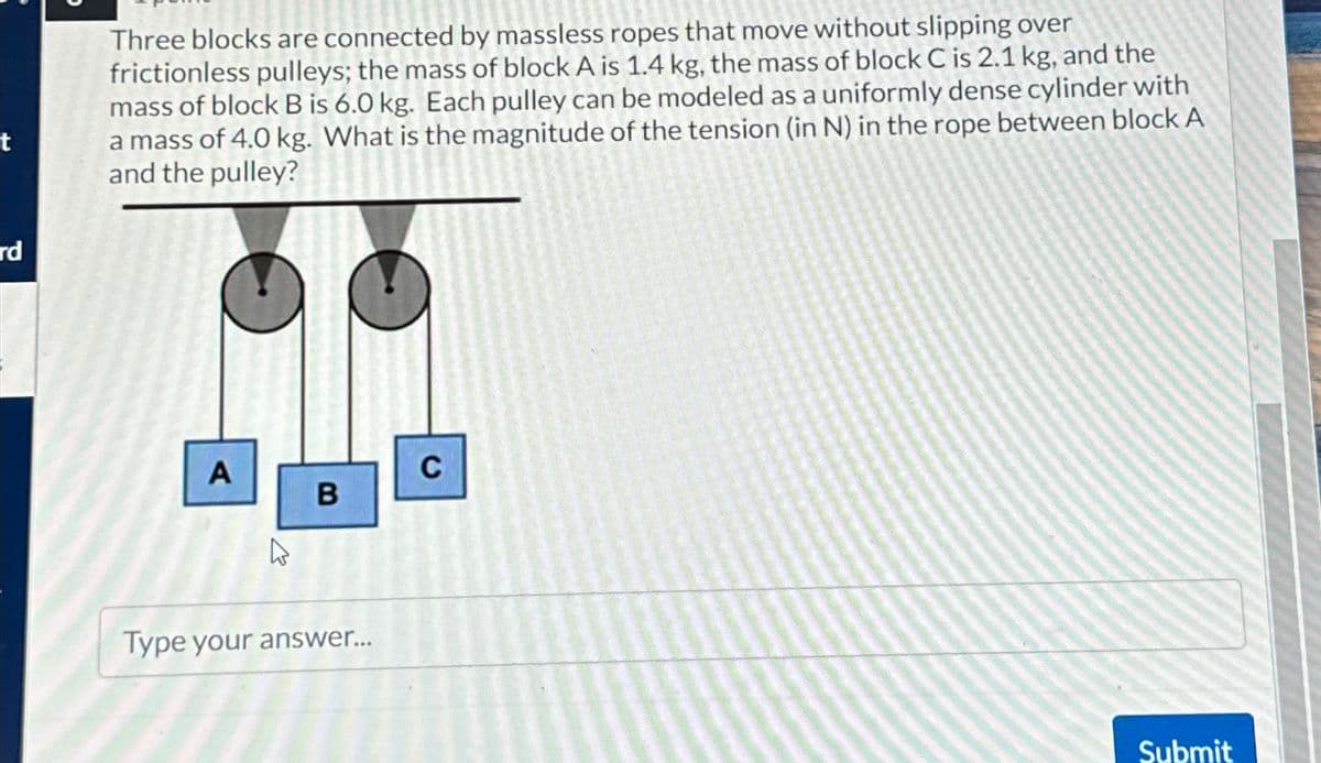 t
Three blocks are connected by massless ropes that move without slipping over
frictionless pulleys; the mass of block A is 1.4 kg, the mass of block C is 2.1 kg, and the
mass of block B is 6.0 kg. Each pulley can be modeled as a uniformly dense cylinder with
a mass of 4.0 kg. What is the magnitude of the tension (in N) in the rope between block A
and the pulley?
rd
A
1
B
C
Type your answer...
Submit